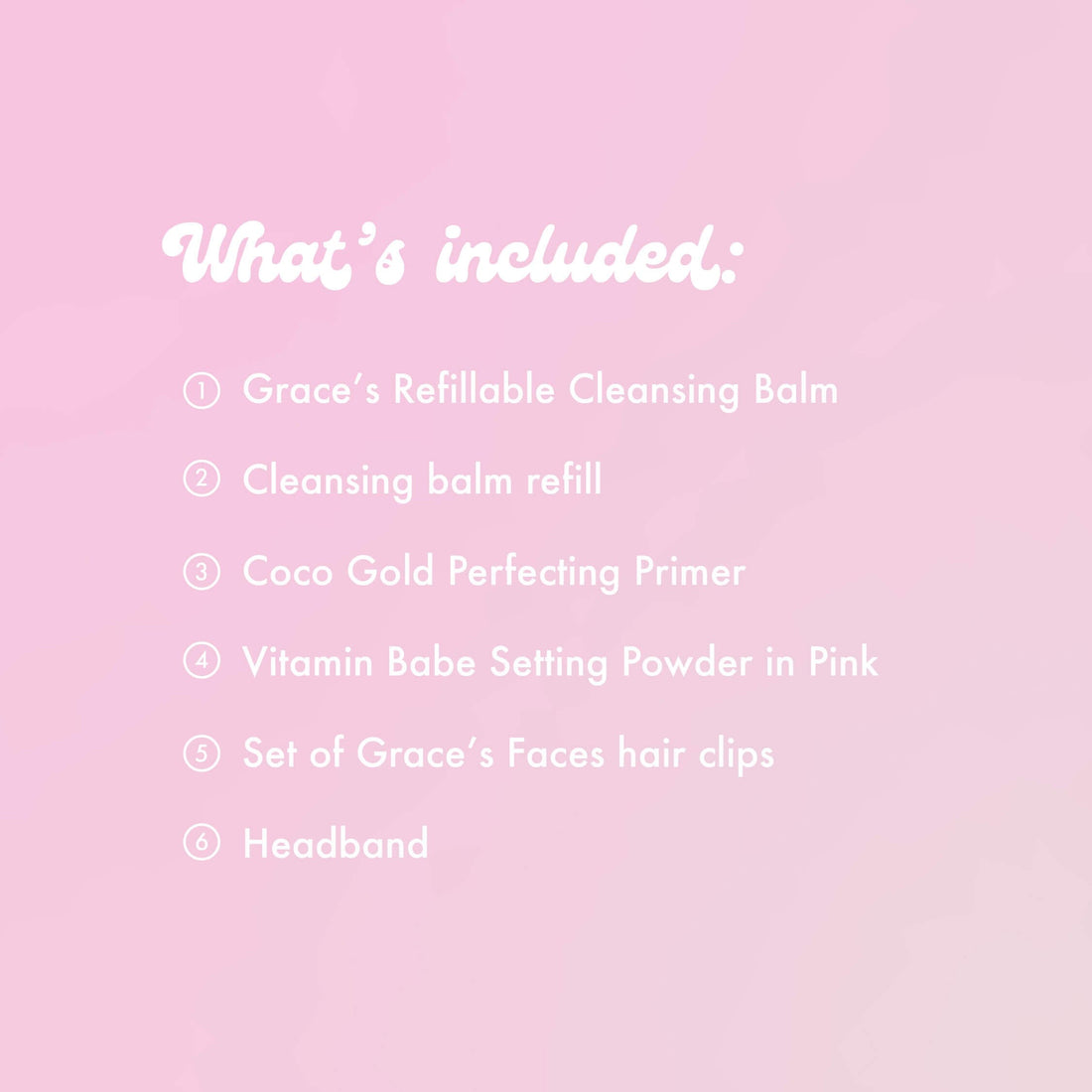 What's included:
Grace's Refillable Cleansing Balm
Cleansing balm refill
Coco Gold Perfecting Primer
Vitamin Babe Setting Powder in Pink
Set of Grace's Faces hair clips
Headband