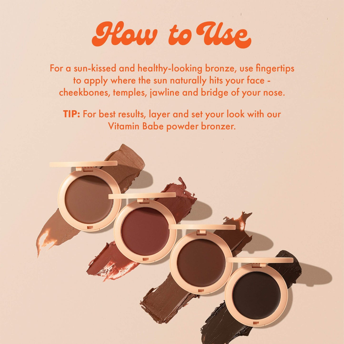 How to Use
For a sun-kissed and healthy-looking bronze, use fingertips to apply where the sun naturally hits your face - cheekbones, temples, jawline and bridge of your nose.
TIP: For best results, layer and set your look with our Vitamin Babe powder bronzer.